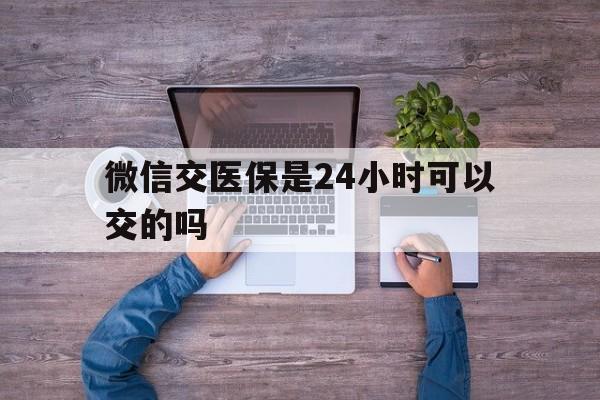 昌吉最新微信交医保是24小时可以交的吗方法分析(最方便真实的昌吉微信上交医保多久到账方法)